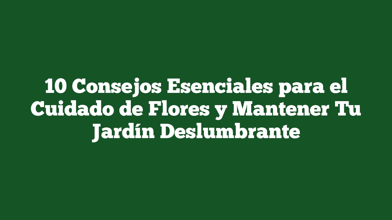 10 Consejos Esenciales para el Cuidado de Flores y Mantener Tu Jardín Deslumbrante