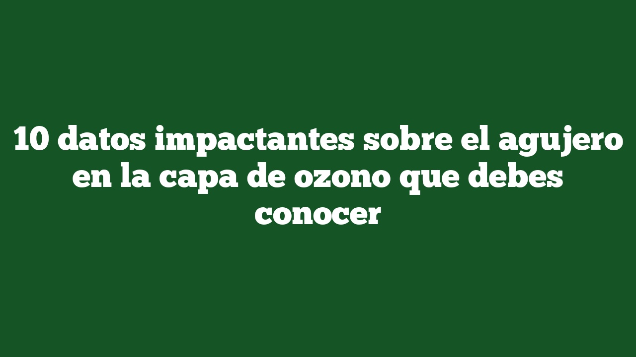 10 datos impactantes sobre el agujero en la capa de ozono que debes conocer