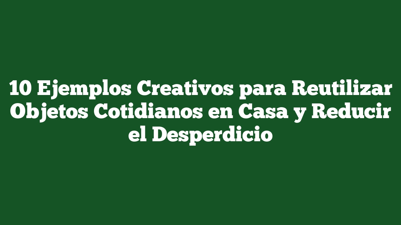 10 Ejemplos Creativos para Reutilizar Objetos Cotidianos en Casa y Reducir el Desperdicio