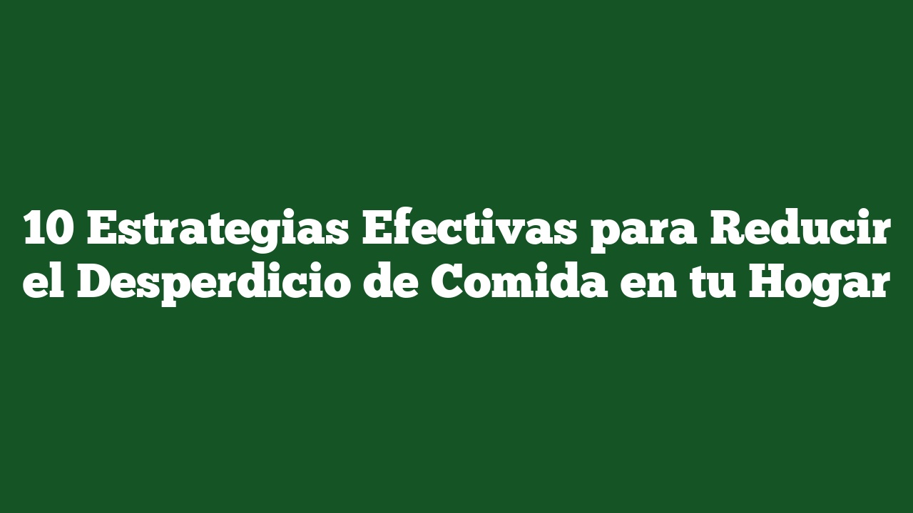 10 Estrategias Efectivas para Reducir el Desperdicio de Comida en tu Hogar