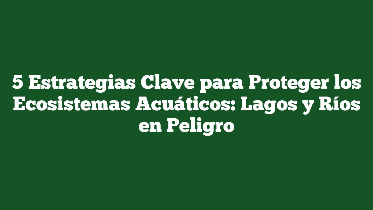5 Estrategias Clave Para Proteger Los Ecosistemas Acuáticos: Lagos Y ...