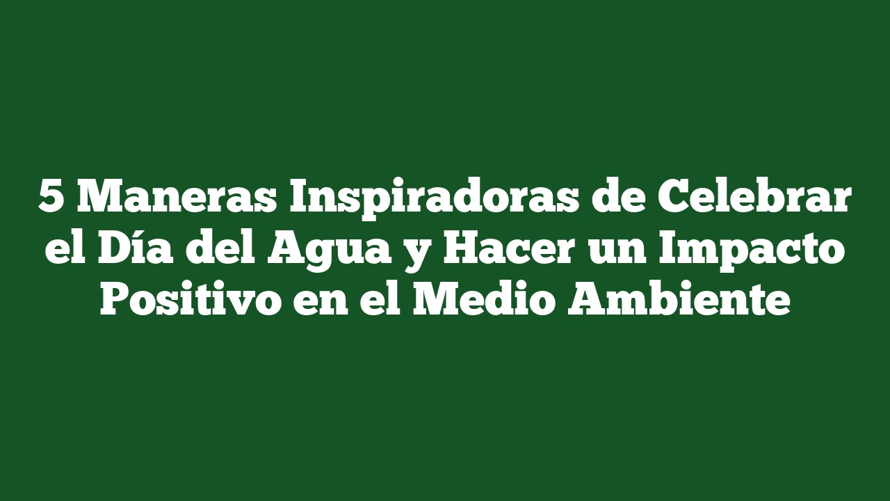 5 Maneras Inspiradoras de Celebrar el Día del Agua y Hacer un Impacto Positivo en el Medio Ambiente