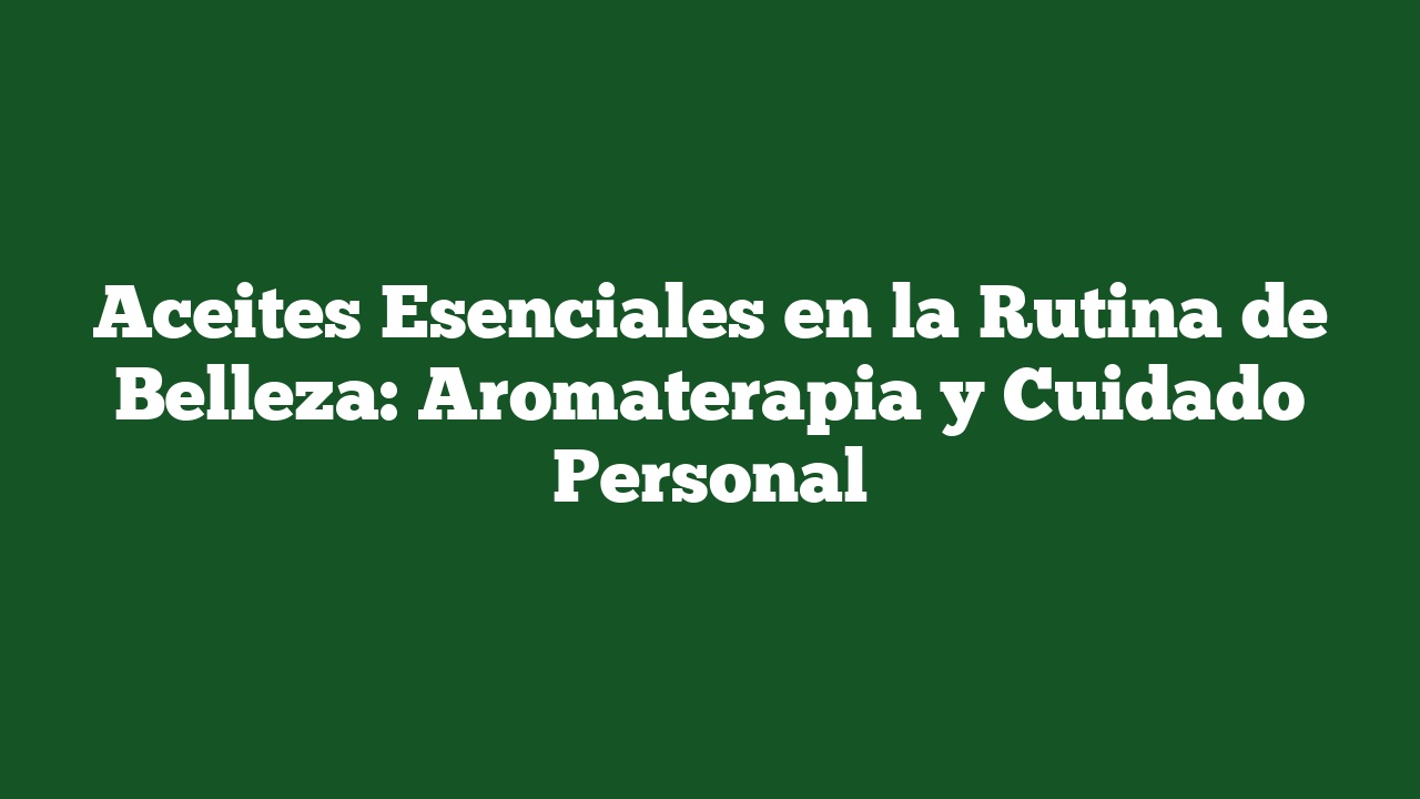 Aceites Esenciales en la Rutina de Belleza: Aromaterapia y Cuidado Personal