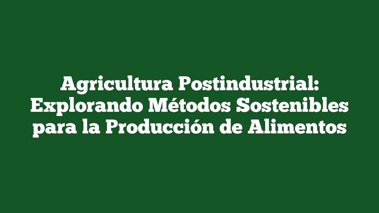 Agricultura Postindustrial: Explorando Métodos Sostenibles para la Producción de Alimentos