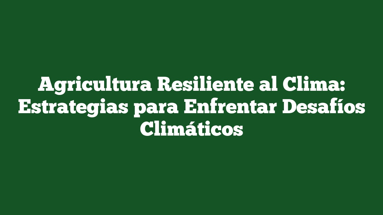 Agricultura Resiliente al Clima: Estrategias para Enfrentar Desafíos Climáticos