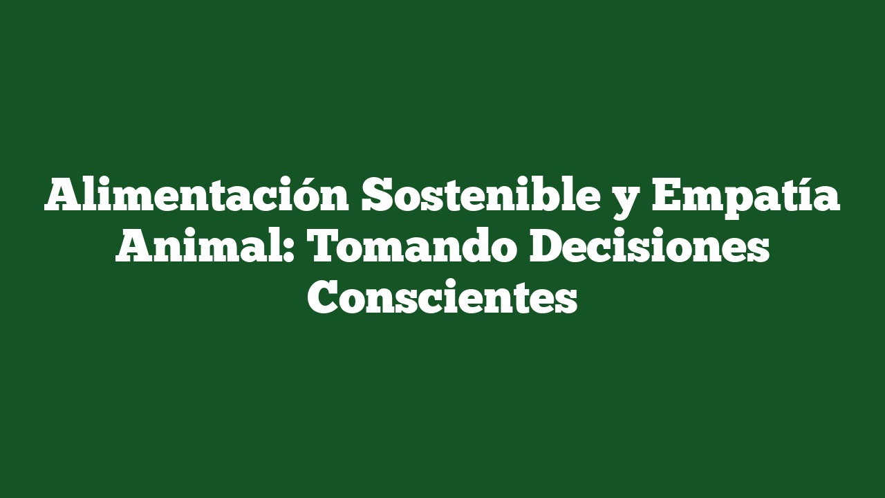 Alimentación Sostenible y Empatía Animal: Tomando Decisiones Conscientes
