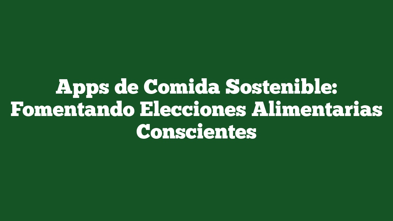 Apps de Comida Sostenible: Fomentando Elecciones Alimentarias Conscientes