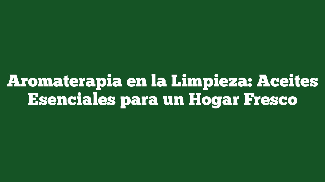 Aromaterapia en la Limpieza: Aceites Esenciales para un Hogar Fresco