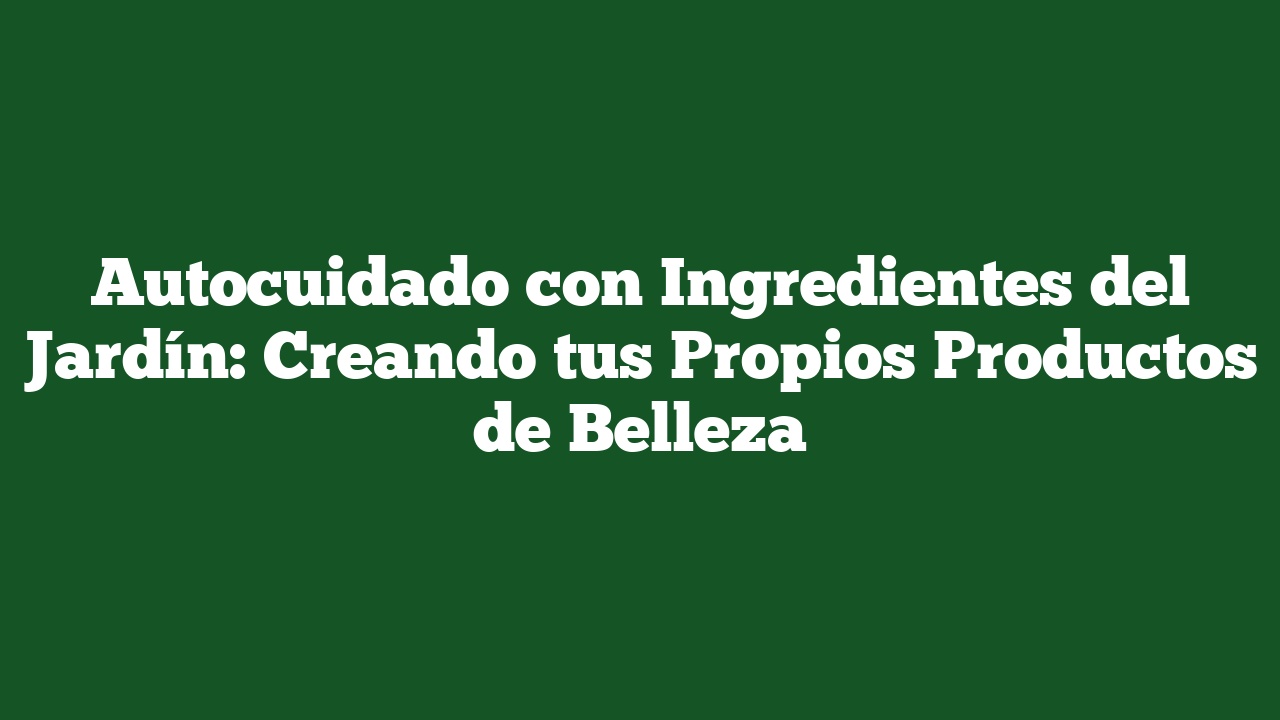 Autocuidado con Ingredientes del Jardín: Creando tus Propios Productos de Belleza