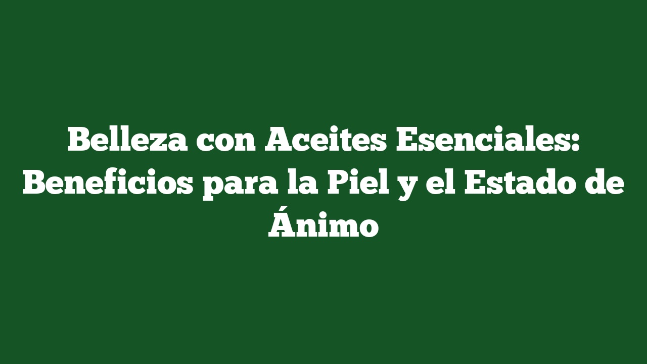 Belleza con Aceites Esenciales: Beneficios para la Piel y el Estado de Ánimo