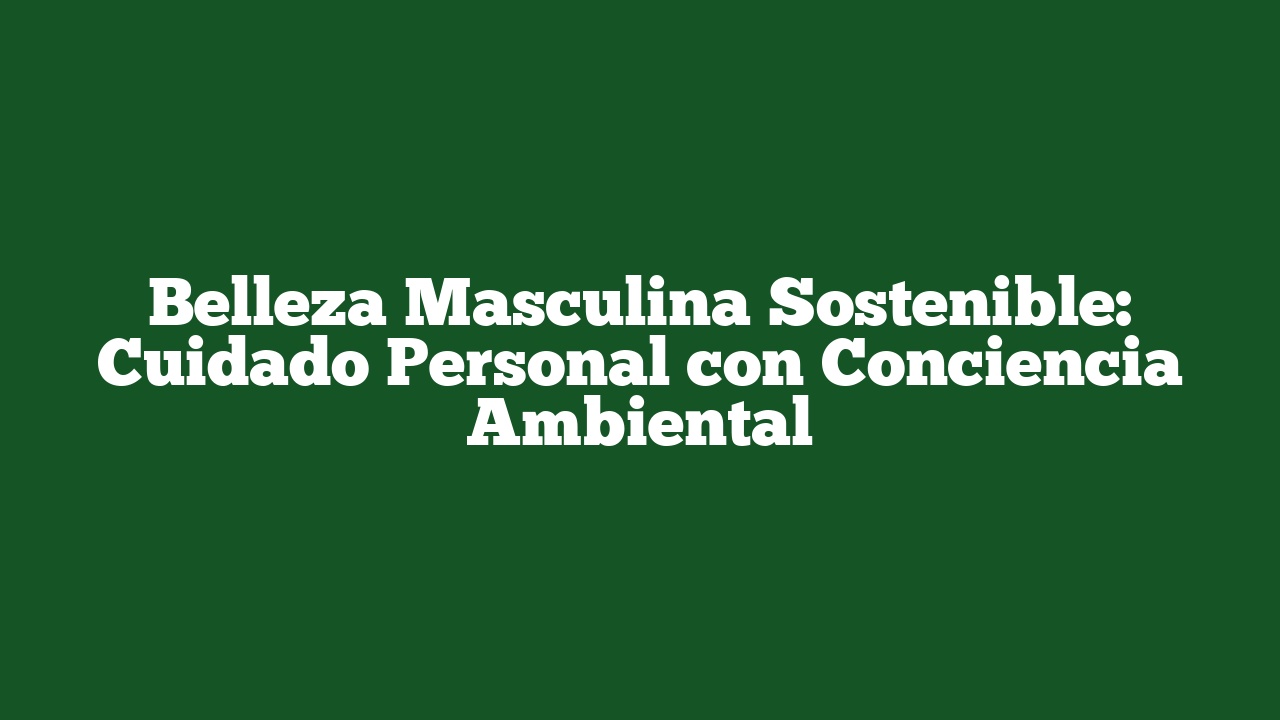 Belleza Masculina Sostenible: Cuidado Personal con Conciencia Ambiental