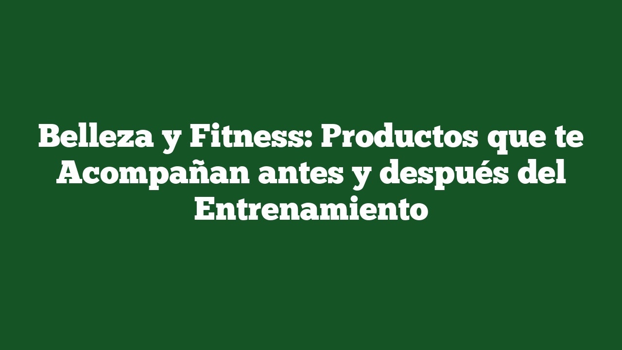 Belleza y Fitness: Productos que te Acompañan antes y después del Entrenamiento