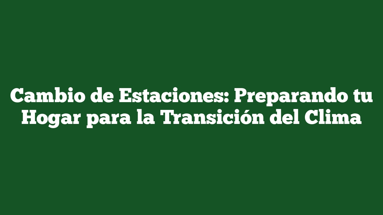 Cambio de Estaciones: Preparando tu Hogar para la Transición del Clima