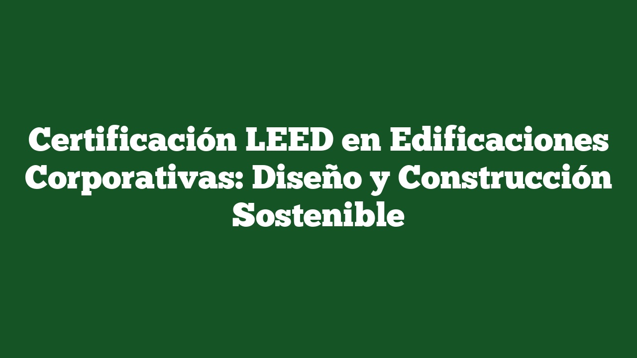 Certificación LEED en Edificaciones Corporativas: Diseño y Construcción Sostenible