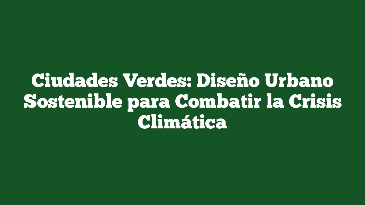 Ciudades Verdes: Diseño Urbano Sostenible para Combatir la Crisis Climática