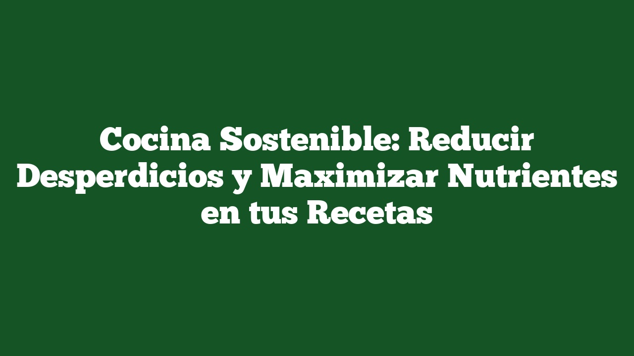 Cocina Sostenible: Reducir Desperdicios y Maximizar Nutrientes en tus Recetas