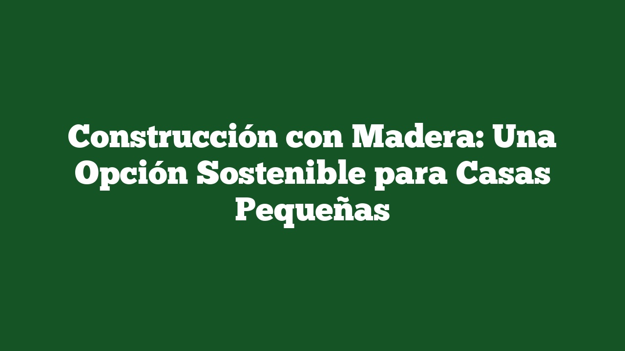 Construcción con Madera: Una Opción Sostenible para Casas Pequeñas