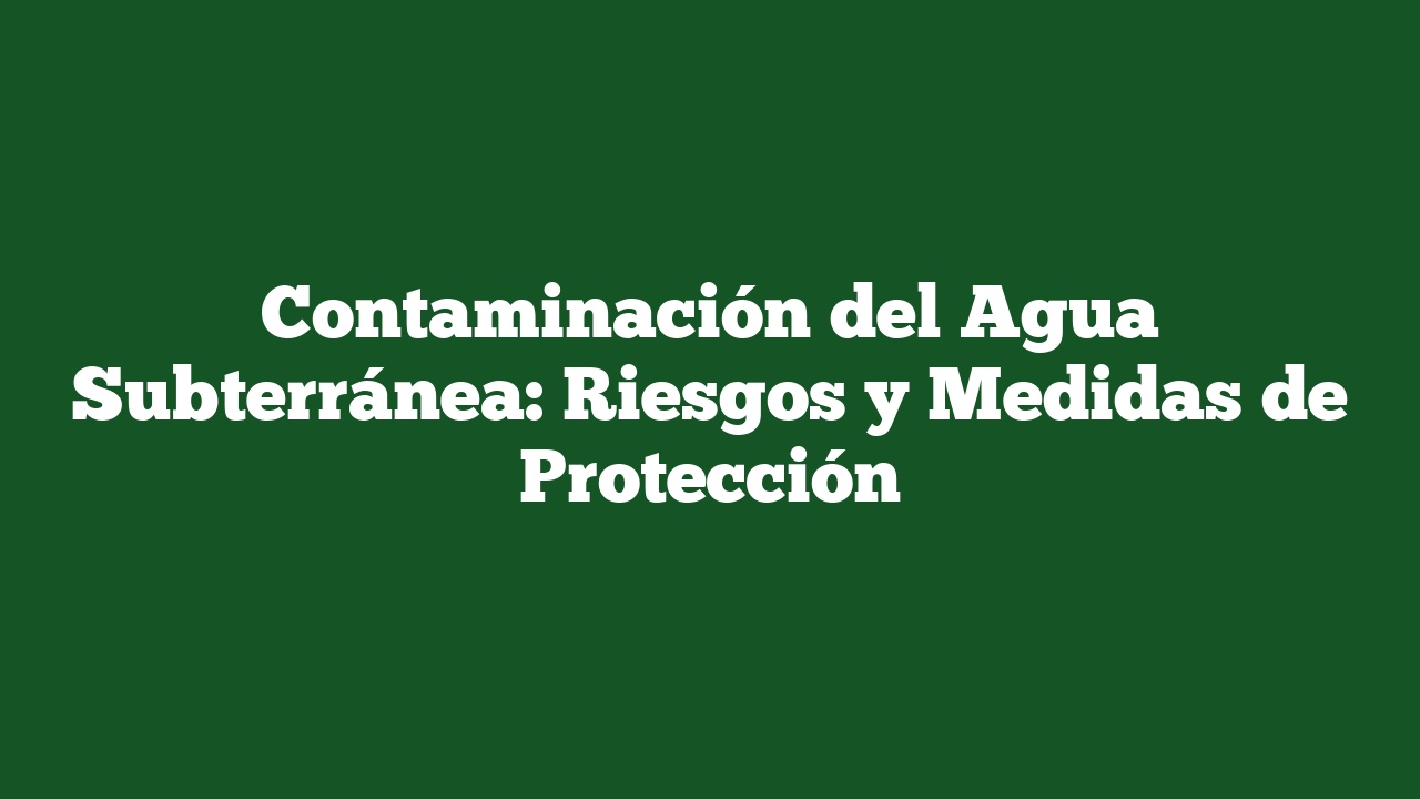 Contaminación del Agua Subterránea: Riesgos y Medidas de Protección