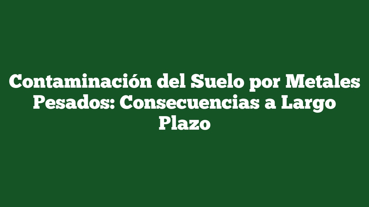 Contaminación del Suelo por Metales Pesados: Consecuencias a Largo Plazo