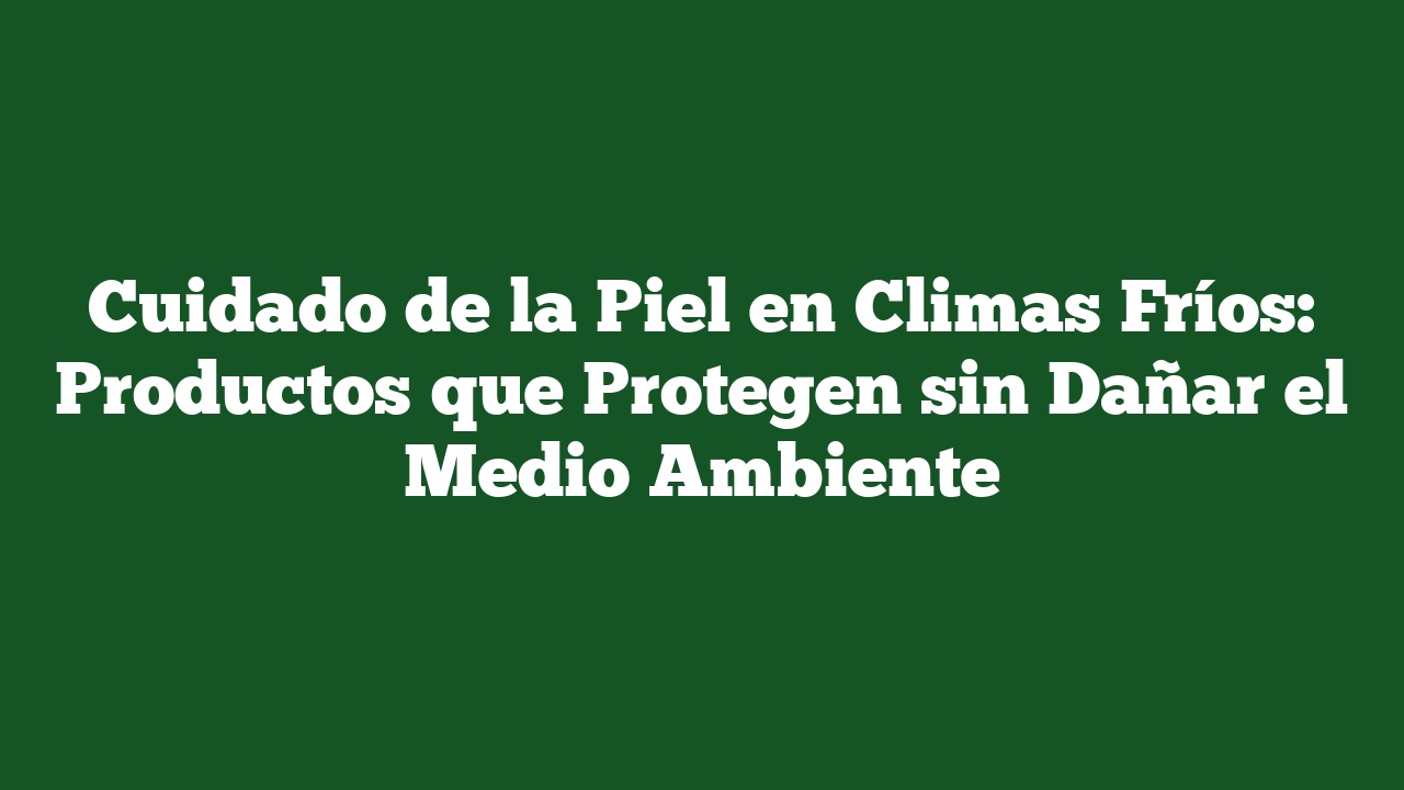 Cuidado de la Piel en Climas Fríos: Productos que Protegen sin Dañar el Medio Ambiente