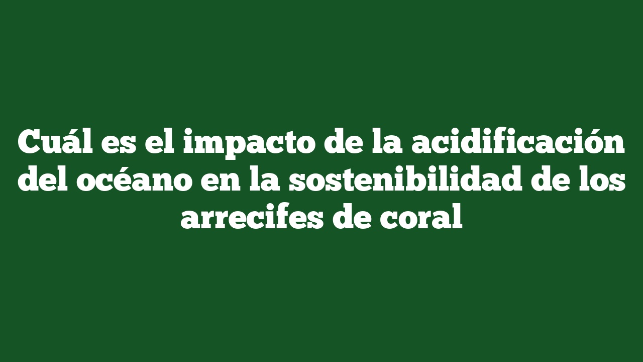 Cuál es el impacto de la acidificación del océano en la sostenibilidad de los arrecifes de coral