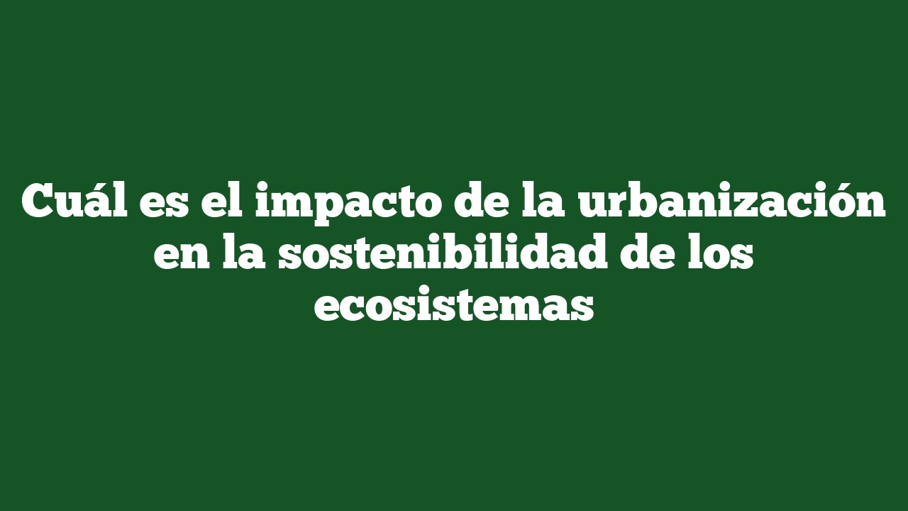 Cuál es el impacto de la urbanización en la sostenibilidad de los ecosistemas