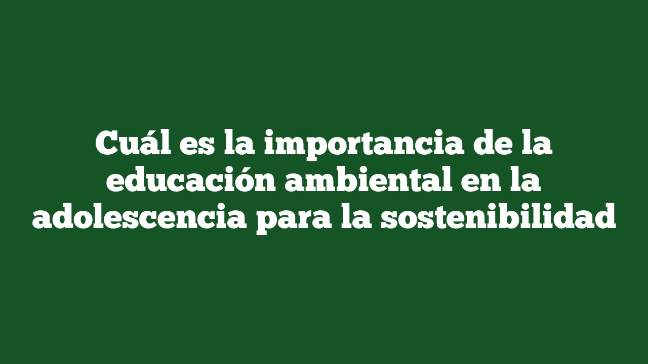 Cuál es la importancia de la educación ambiental en la adolescencia para la sostenibilidad