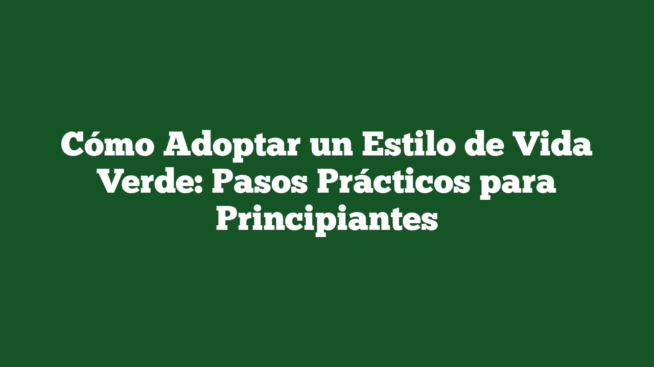 Cómo Adoptar un Estilo de Vida Verde: Pasos Prácticos para Principiantes