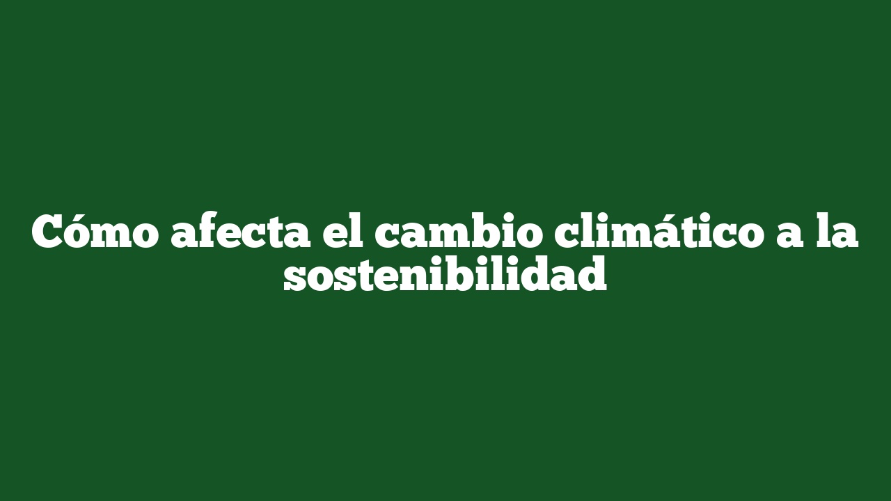 Cómo afecta el cambio climático a la sostenibilidad
