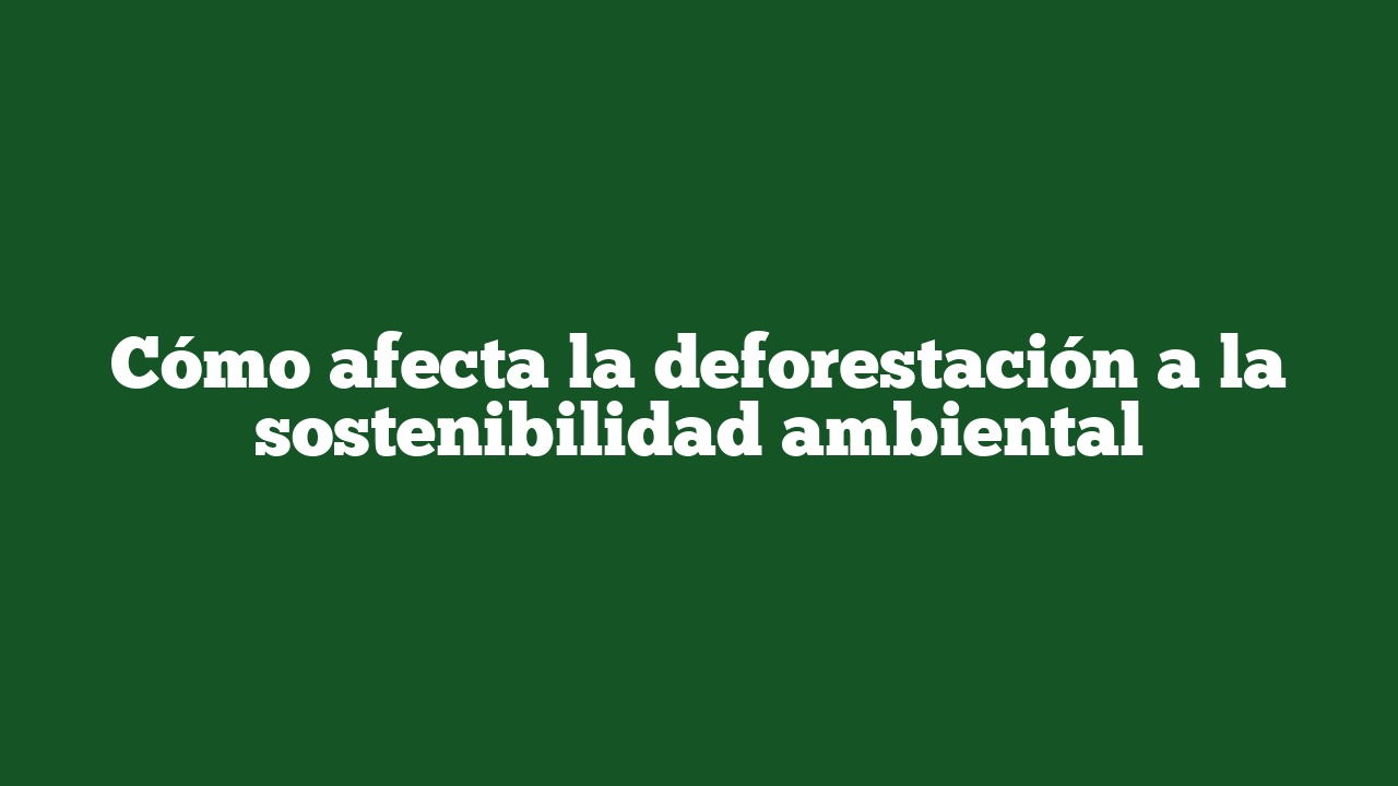 Cómo afecta la deforestación a la sostenibilidad ambiental