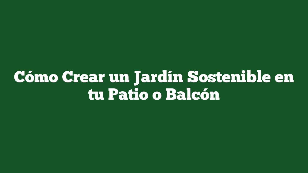Cómo Crear un Jardín Sostenible en tu Patio o Balcón