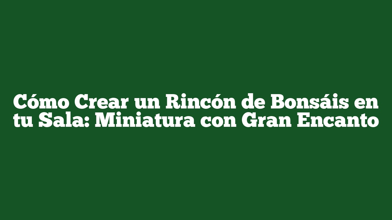 Cómo Crear un Rincón de Bonsáis en tu Sala: Miniatura con Gran Encanto