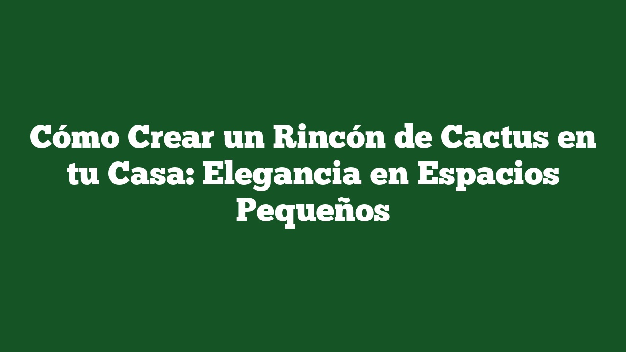 Cómo Crear un Rincón de Cactus en tu Casa: Elegancia en Espacios Pequeños