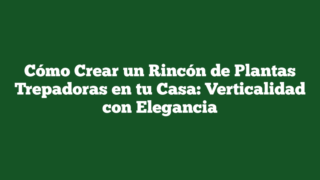 Cómo Crear un Rincón de Plantas Trepadoras en tu Casa: Verticalidad con Elegancia