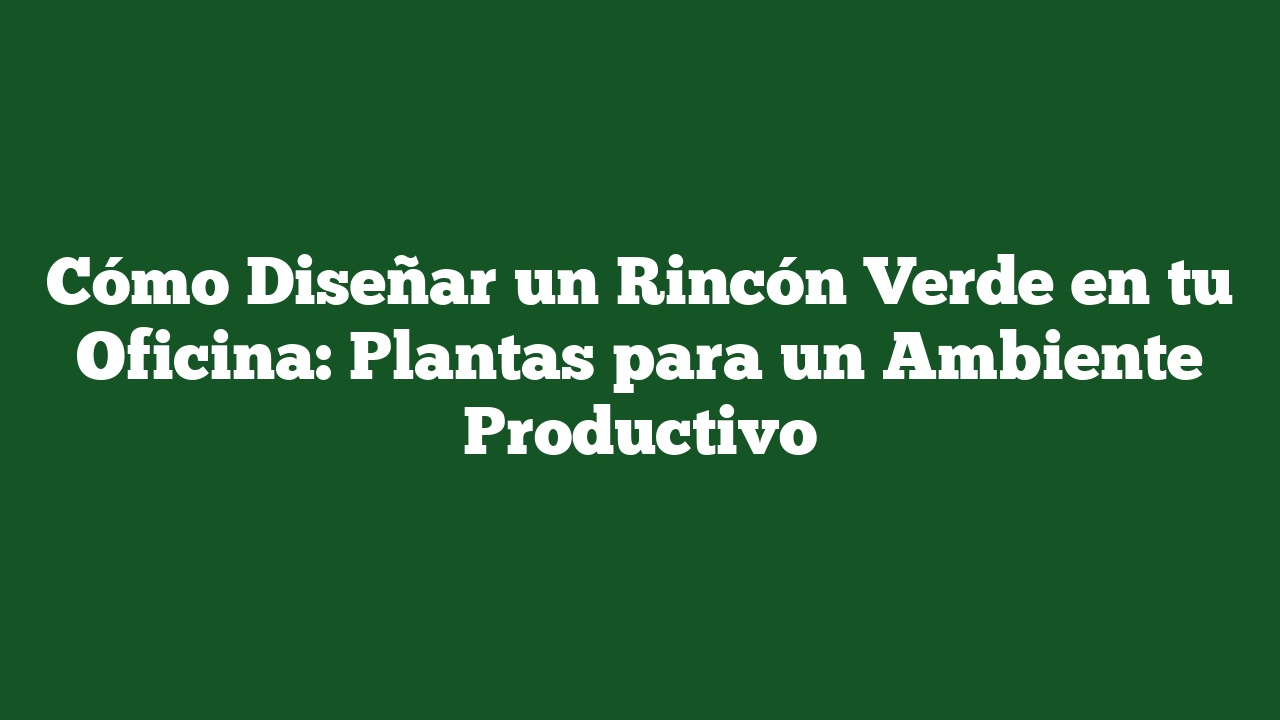 Cómo Diseñar un Rincón Verde en tu Oficina: Plantas para un Ambiente Productivo