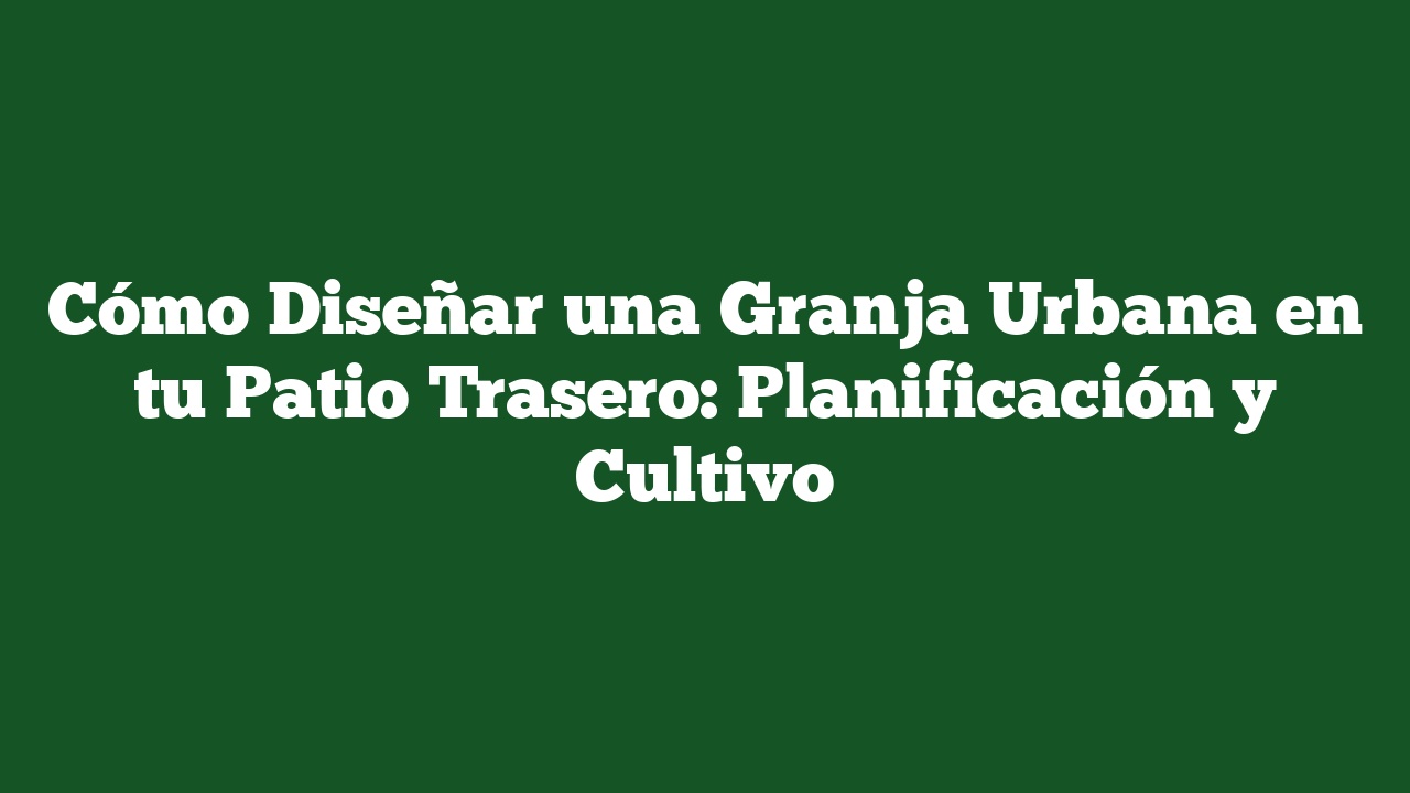 Cómo Diseñar una Granja Urbana en tu Patio Trasero: Planificación y Cultivo