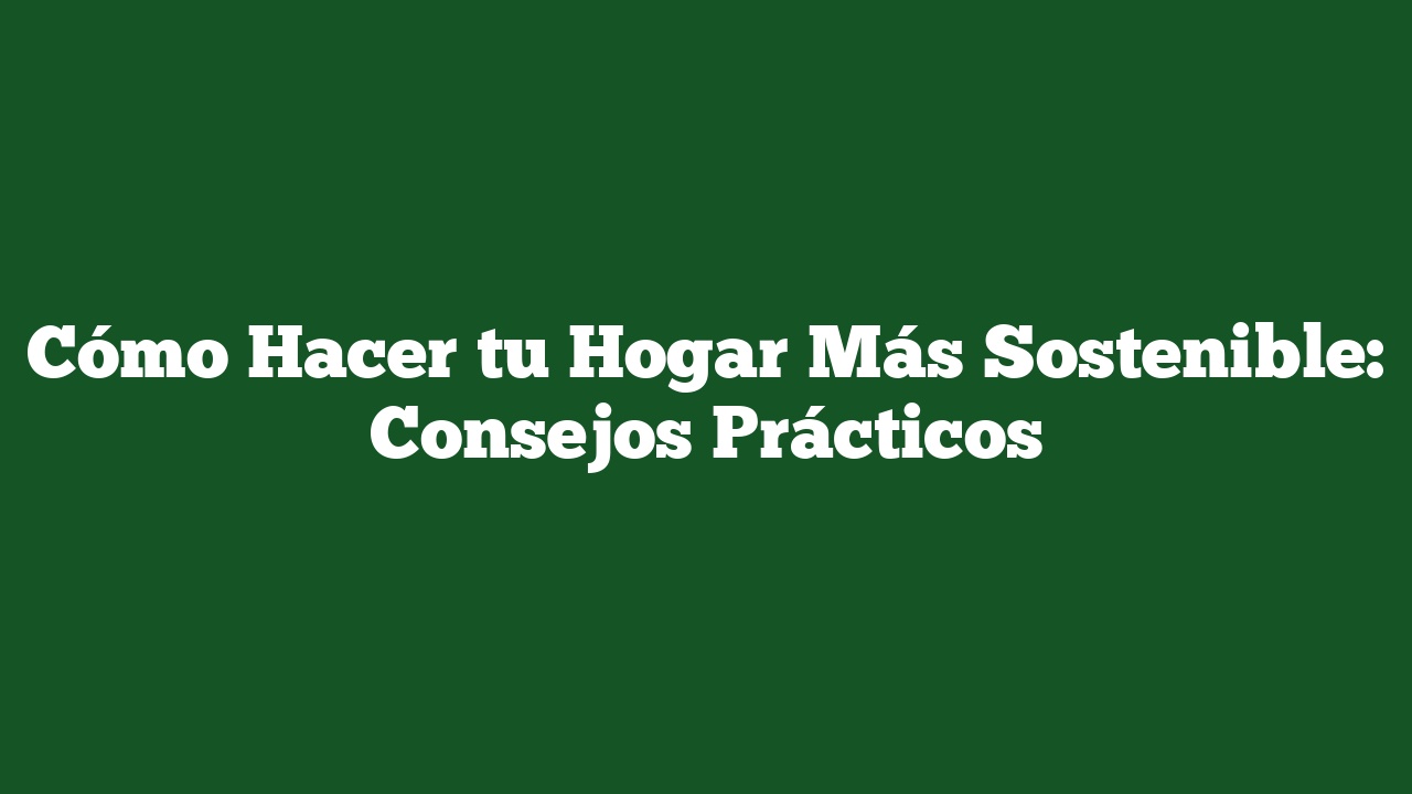 Cómo Hacer tu Hogar Más Sostenible: Consejos Prácticos