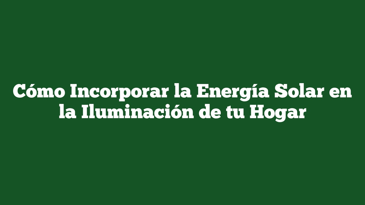 Cómo Incorporar la Energía Solar en la Iluminación de tu Hogar
