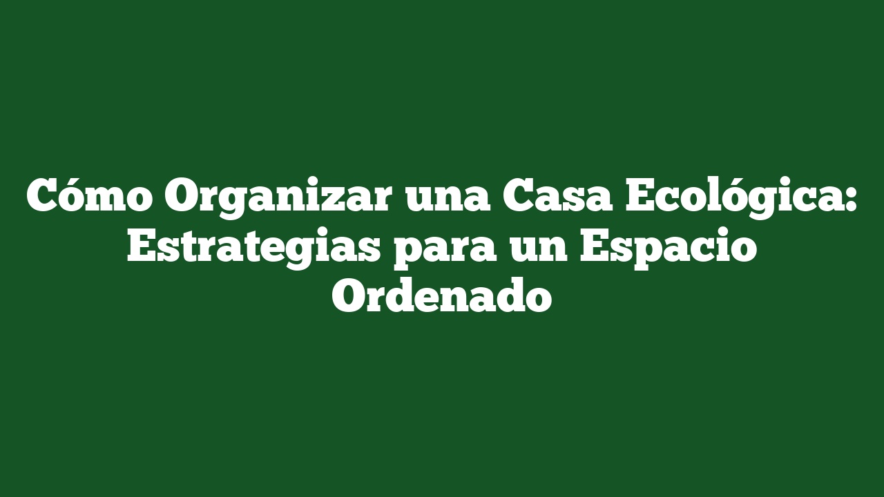 Cómo Organizar una Casa Ecológica: Estrategias para un Espacio Ordenado