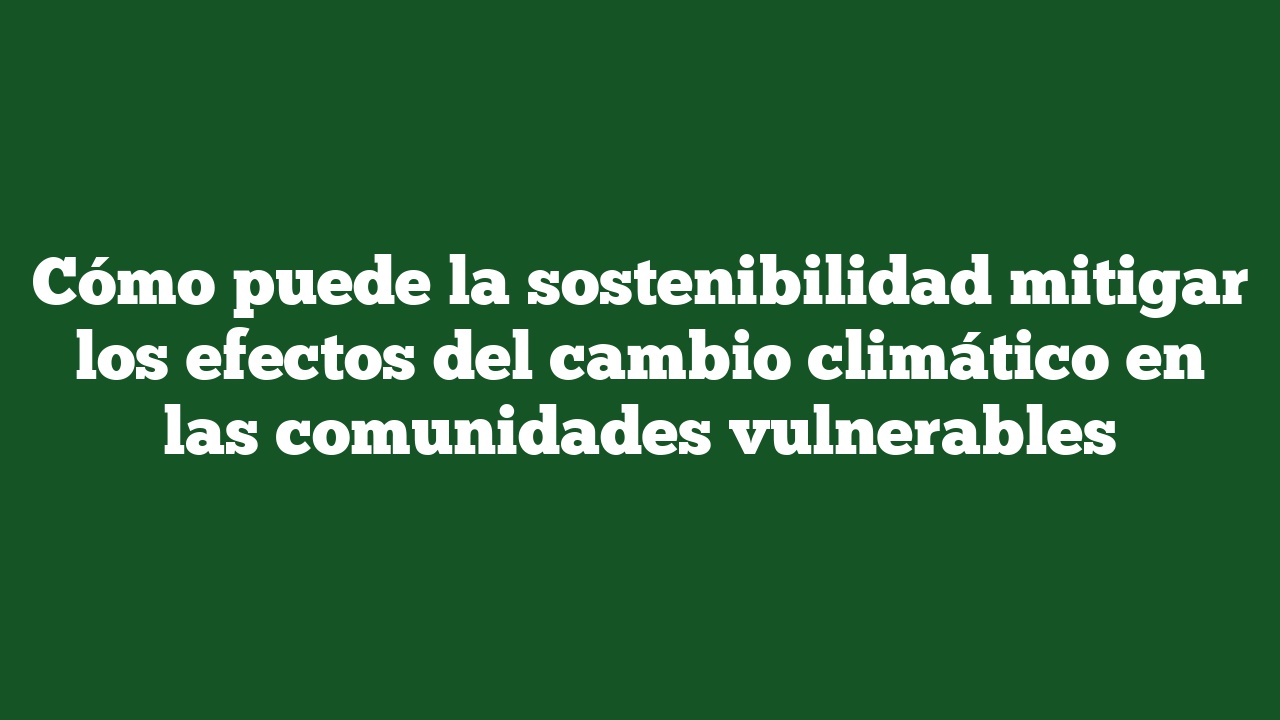 Cómo puede la sostenibilidad mitigar los efectos del cambio climático en las comunidades vulnerables