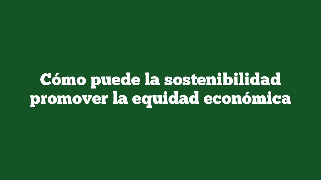 Cómo puede la sostenibilidad promover la equidad económica