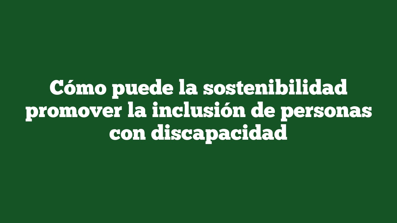 Cómo puede la sostenibilidad promover la inclusión de personas con discapacidad