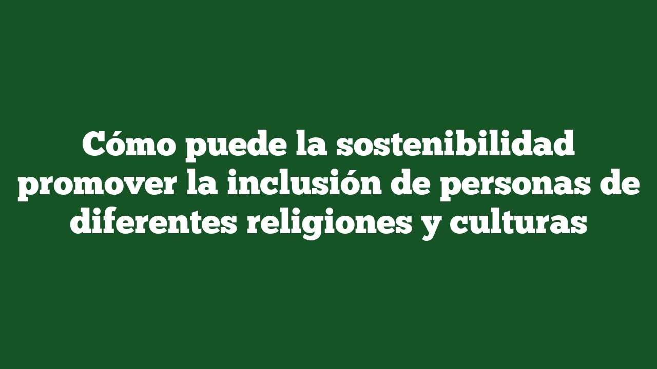 Cómo puede la sostenibilidad promover la inclusión de personas de diferentes religiones y culturas