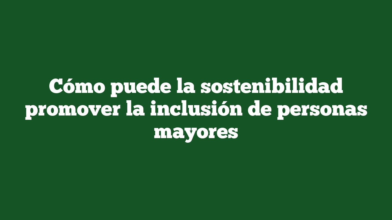 Cómo puede la sostenibilidad promover la inclusión de personas mayores