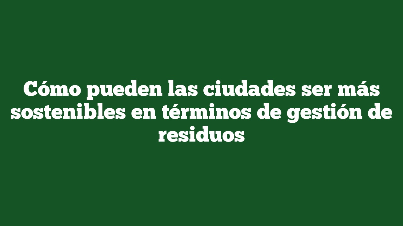 Cómo pueden las ciudades ser más sostenibles en términos de gestión de residuos