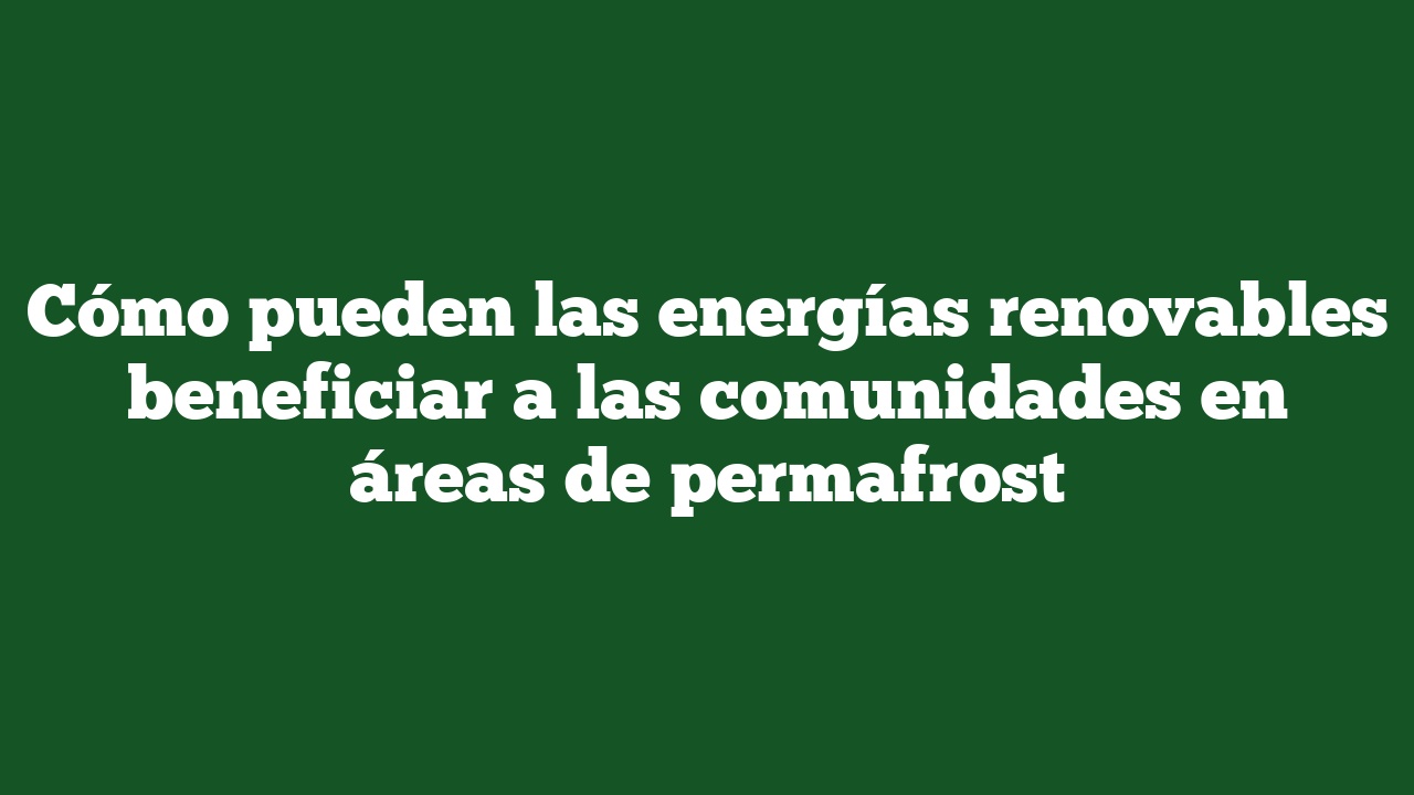 Cómo pueden las energías renovables beneficiar a las comunidades en áreas de permafrost