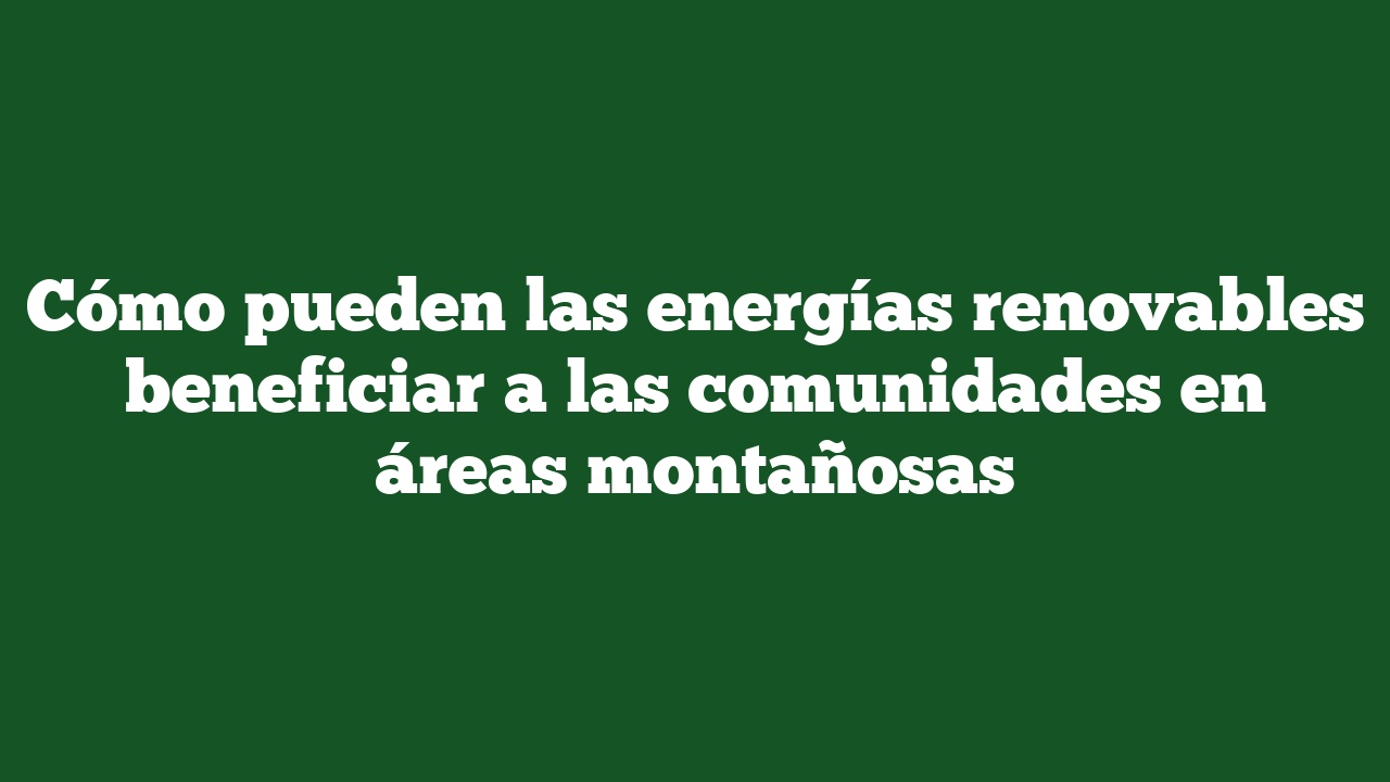 Cómo pueden las energías renovables beneficiar a las comunidades en áreas montañosas