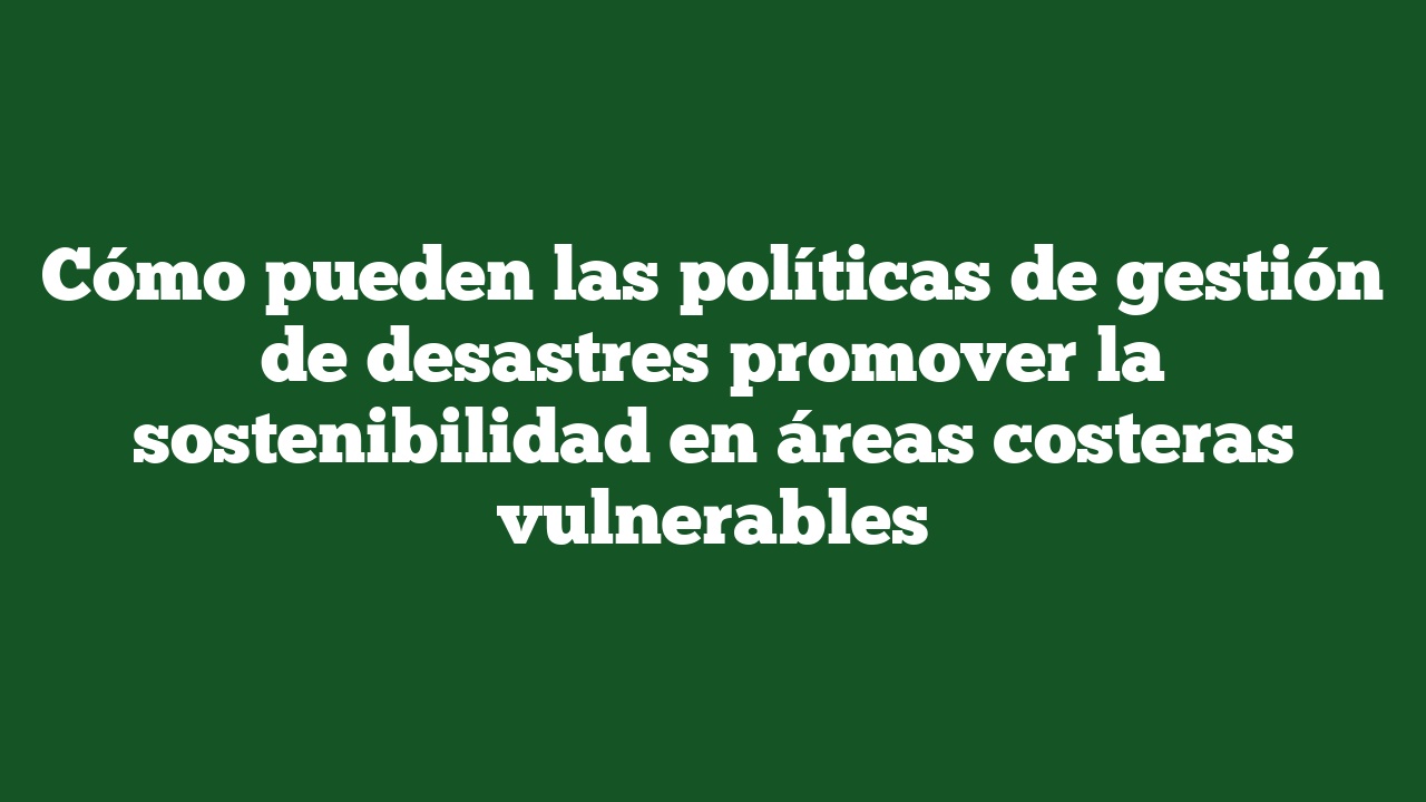 Cómo pueden las políticas de gestión de desastres promover la sostenibilidad en áreas costeras vulnerables