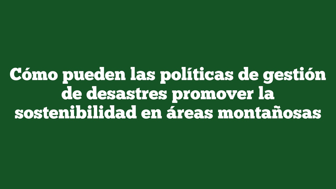 Cómo pueden las políticas de gestión de desastres promover la sostenibilidad en áreas montañosas