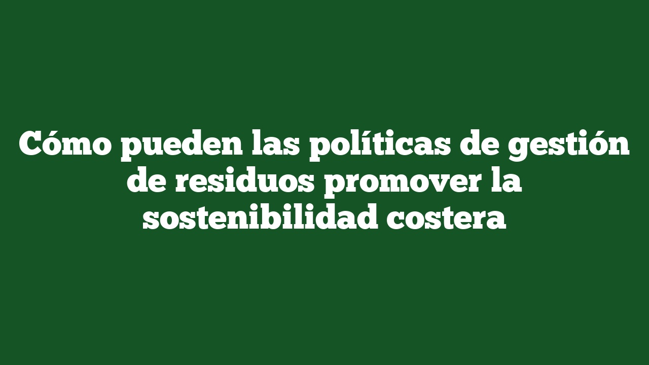 Cómo pueden las políticas de gestión de residuos promover la sostenibilidad costera